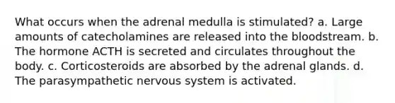 What occurs when the adrenal medulla is stimulated? a. Large amounts of catecholamines are released into the bloodstream. b. The hormone ACTH is secreted and circulates throughout the body. c. Corticosteroids are absorbed by the adrenal glands. d. The parasympathetic nervous system is activated.