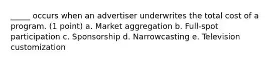 _____ occurs when an advertiser underwrites the total cost of a program. (1 point) a. Market aggregation b. Full-spot participation c. Sponsorship d. Narrowcasting e. Television customization