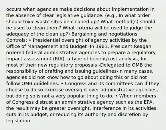 occurs when agencies make decisions about implementation in the absence of clear legislative guidance. (e.g., In what order should toxic waste sites be cleaned up? What method(s) should be used to clean them? What criteria will be used to judge the adequacy of the clean up?) Bargaining and negotiations. Controls: • Presidential oversight of agency activities by the Office of Management and Budget -In 1981, President Reagan ordered federal administrative agencies to prepare a regulatory impact assessment (RIA), a type of benefit/cost analysis, for most of their new regulatory proposals -Delegated to OMB the responsibility of drafting and issuing guidelines-In many cases, agencies did not know how to go about doing this or did not follow OMB guidelines. • Congress and its committees can if they choose to do so exercise oversight over administrative agencies, but doing so is not a very popular thing to do. • When members of Congress distrust an administrative agency such as the EPA, the result may be greater oversight, interference in its activities, cuts in its budget, or reducing its authority and discretion by legislation.