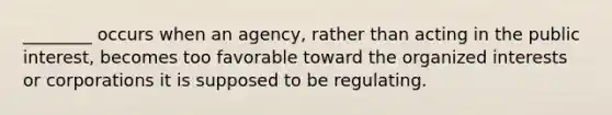 ________ occurs when an agency, rather than acting in the public interest, becomes too favorable toward the organized interests or corporations it is supposed to be regulating.