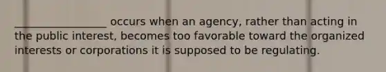 _________________ occurs when an agency, rather than acting in the public interest, becomes too favorable toward the organized interests or corporations it is supposed to be regulating.