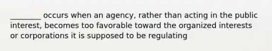 ________ occurs when an agency, rather than acting in the public interest, becomes too favorable toward the organized interests or corporations it is supposed to be regulating