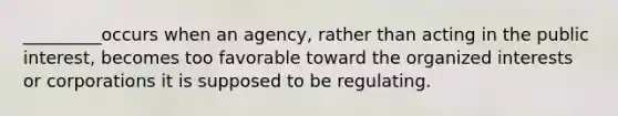 _________occurs when an agency, rather than acting in the public interest, becomes too favorable toward the organized interests or corporations it is supposed to be regulating.