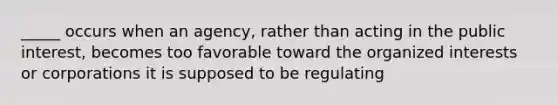 _____ occurs when an agency, rather than acting in the public interest, becomes too favorable toward the organized interests or corporations it is supposed to be regulating