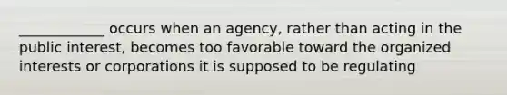 ____________ occurs when an agency, rather than acting in the public interest, becomes too favorable toward the organized interests or corporations it is supposed to be regulating