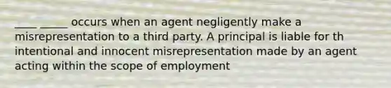 ____ _____ occurs when an agent negligently make a misrepresentation to a third party. A principal is liable for th intentional and innocent misrepresentation made by an agent acting within the scope of employment