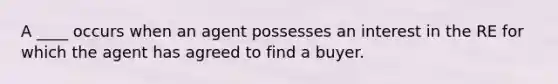 A ____ occurs when an agent possesses an interest in the RE for which the agent has agreed to find a buyer.