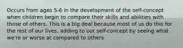 Occurs from ages 5-6 in the development of the self-concept when children begin to compare their skills and abilities with those of others. This is a big deal because most of us do this for the rest of our lives. adding to our self-concept by seeing what we're or worse at compared to others