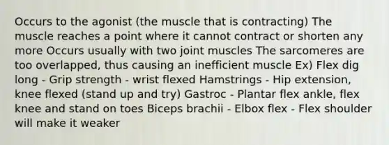 Occurs to the agonist (the muscle that is contracting) The muscle reaches a point where it cannot contract or shorten any more Occurs usually with two joint muscles The sarcomeres are too overlapped, thus causing an inefficient muscle Ex) Flex dig long - Grip strength - wrist flexed Hamstrings - Hip extension, knee flexed (stand up and try) Gastroc - Plantar flex ankle, flex knee and stand on toes Biceps brachii - Elbox flex - Flex shoulder will make it weaker