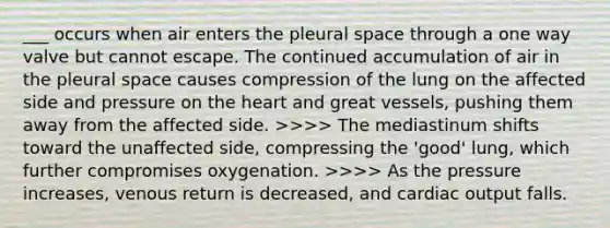 ___ occurs when air enters the pleural space through a one way valve but cannot escape. The continued accumulation of air in the pleural space causes compression of the lung on the affected side and pressure on the heart and great vessels, pushing them away from the affected side. >>>> The mediastinum shifts toward the unaffected side, compressing the 'good' lung, which further compromises oxygenation. >>>> As the pressure increases, venous return is decreased, and cardiac output falls.