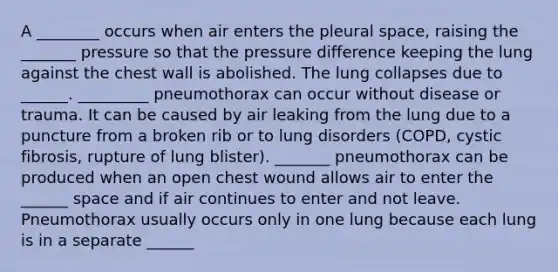 A ________ occurs when air enters the pleural space, raising the _______ pressure so that the pressure difference keeping the lung against the chest wall is abolished. The lung collapses due to ______. _________ pneumothorax can occur without disease or trauma. It can be caused by air leaking from the lung due to a puncture from a broken rib or to lung disorders (COPD, cystic fibrosis, rupture of lung blister). _______ pneumothorax can be produced when an open chest wound allows air to enter the ______ space and if air continues to enter and not leave. Pneumothorax usually occurs only in one lung because each lung is in a separate ______