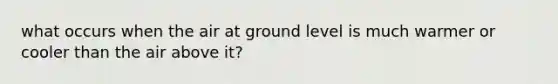 what occurs when the air at ground level is much warmer or cooler than the air above it?