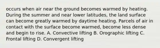 occurs when air near the ground becomes warmed by heating. During the summer and near lower latitudes, the land surface can become greatly warmed by daytime heating. Parcels of air in contact with the surface become warmed, become less dense and begin to rise. A. Convective lifting B. Orographic lifting C. Frontal lifting D. Convergent lifting