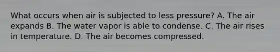 What occurs when air is subjected to less pressure? A. The air expands B. The water vapor is able to condense. C. The air rises in temperature. D. The air becomes compressed.