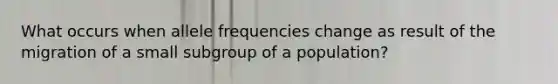 What occurs when allele frequencies change as result of the migration of a small subgroup of a population?