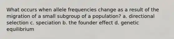 What occurs when allele frequencies change as a result of the migration of a small subgroup of a population? a. directional selection c. speciation b. the founder effect d. genetic equilibrium