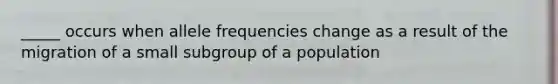 _____ occurs when allele frequencies change as a result of the migration of a small subgroup of a population