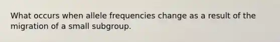 What occurs when allele frequencies change as a result of the migration of a small subgroup.