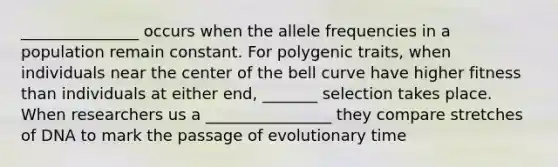 _______________ occurs when the allele frequencies in a population remain constant. For polygenic traits, when individuals near the center of the bell curve have higher fitness than individuals at either end, _______ selection takes place. When researchers us a ________________ they compare stretches of DNA to mark the passage of evolutionary time