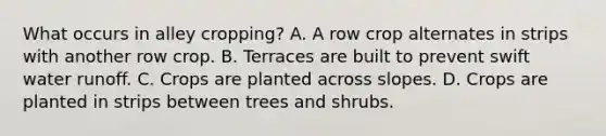 What occurs in alley cropping? A. A row crop alternates in strips with another row crop. B. Terraces are built to prevent swift water runoff. C. Crops are planted across slopes. D. Crops are planted in strips between trees and shrubs.