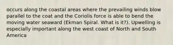 occurs along the coastal areas where the prevailing winds blow parallel to the coat and the Coriolis force is able to bend the moving water seaward (Ekman Spiral. What is it?). Upwelling is especially important along the west coast of North and South America