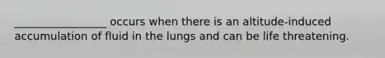 _________________ occurs when there is an altitude-induced accumulation of fluid in the lungs and can be life threatening.