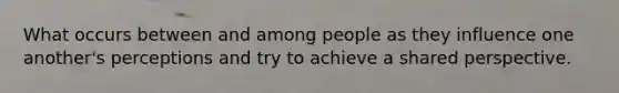 What occurs between and among people as they influence one another's perceptions and try to achieve a shared perspective.