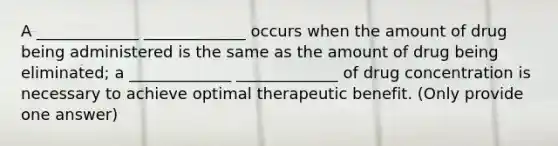 A _____________ _____________ occurs when the amount of drug being administered is the same as the amount of drug being eliminated; a _____________ _____________ of drug concentration is necessary to achieve optimal therapeutic benefit. (Only provide one answer)