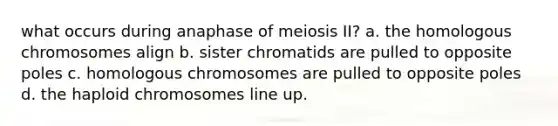 what occurs during anaphase of meiosis II? a. the homologous chromosomes align b. sister chromatids are pulled to opposite poles c. homologous chromosomes are pulled to opposite poles d. the haploid chromosomes line up.