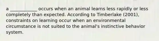 a ____________ occurs when an animal learns less rapidly or less completely than expected. According to Timberlake (2001), constraints on learning occur when an environmental circumstance is not suited to the animal's instinctive behavior system.