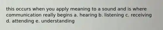 this occurs when you apply meaning to a sound and is where communication really begins a. hearing b. listening c. receiving d. attending e. understanding