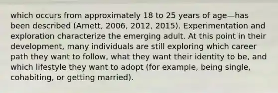 which occurs from approximately 18 to 25 years of age—has been described (Arnett, 2006, 2012, 2015). Experimentation and exploration characterize the emerging adult. At this point in their development, many individuals are still exploring which career path they want to follow, what they want their identity to be, and which lifestyle they want to adopt (for example, being single, cohabiting, or getting married).