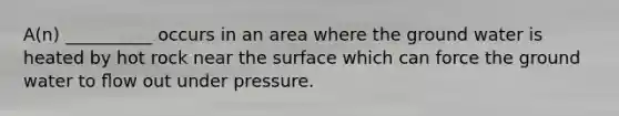 A(n) __________ occurs in an area where the ground water is heated by hot rock near the surface which can force the ground water to ﬂow out under pressure.