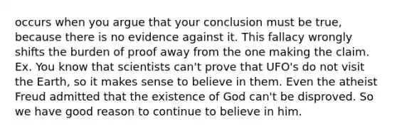 occurs when you argue that your conclusion must be true, because there is no evidence against it. This fallacy wrongly shifts the burden of proof away from the one making the claim. Ex. You know that scientists can't prove that UFO's do not visit the Earth, so it makes sense to believe in them. Even the atheist Freud admitted that the existence of God can't be disproved. So we have good reason to continue to believe in him.