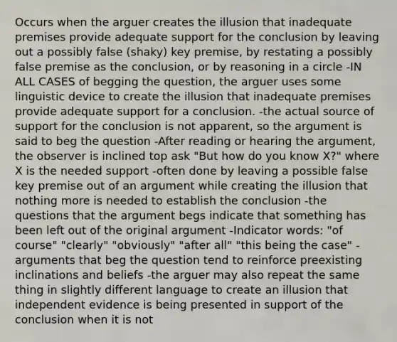 Occurs when the arguer creates the illusion that inadequate premises provide adequate support for the conclusion by leaving out a possibly false (shaky) key premise, by restating a possibly false premise as the conclusion, or by reasoning in a circle -IN ALL CASES of begging the question, the arguer uses some linguistic device to create the illusion that inadequate premises provide adequate support for a conclusion. -the actual source of support for the conclusion is not apparent, so the argument is said to beg the question -After reading or hearing the argument, the observer is inclined top ask "But how do you know X?" where X is the needed support -often done by leaving a possible false key premise out of an argument while creating the illusion that nothing more is needed to establish the conclusion -the questions that the argument begs indicate that something has been left out of the original argument -Indicator words: "of course" "clearly" "obviously" "after all" "this being the case" -arguments that beg the question tend to reinforce preexisting inclinations and beliefs -the arguer may also repeat the same thing in slightly different language to create an illusion that independent evidence is being presented in support of the conclusion when it is not