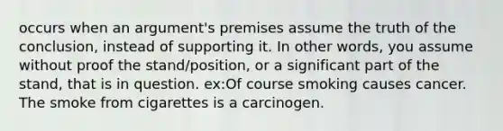 occurs when an argument's premises assume the truth of the conclusion, instead of supporting it. In other words, you assume without proof the stand/position, or a significant part of the stand, that is in question. ex:Of course smoking causes cancer. The smoke from cigarettes is a carcinogen.