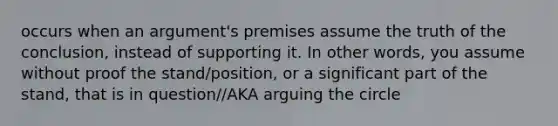 occurs when an argument's premises assume the truth of the conclusion, instead of supporting it. In other words, you assume without proof the stand/position, or a significant part of the stand, that is in question//AKA arguing the circle