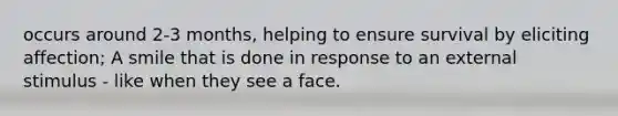 occurs around 2-3 months, helping to ensure survival by eliciting affection; A smile that is done in response to an external stimulus - like when they see a face.