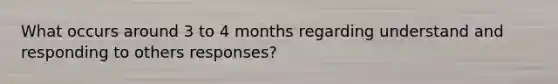 What occurs around 3 to 4 months regarding understand and responding to others responses?