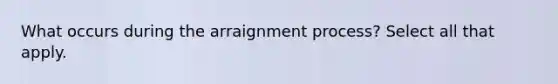 What occurs during the arraignment process? Select all that apply.