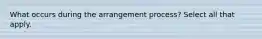 What occurs during the arrangement process? Select all that apply.