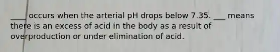 ____ occurs when the arterial pH drops below 7.35. ___ means there is an excess of acid in the body as a result of overproduction or under elimination of acid.