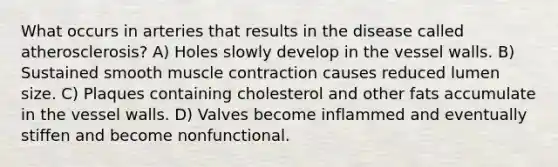 What occurs in arteries that results in the disease called atherosclerosis? A) Holes slowly develop in the vessel walls. B) Sustained smooth <a href='https://www.questionai.com/knowledge/k0LBwLeEer-muscle-contraction' class='anchor-knowledge'>muscle contraction</a> causes reduced lumen size. C) Plaques containing cholesterol and other fats accumulate in the vessel walls. D) Valves become inflammed and eventually stiffen and become nonfunctional.