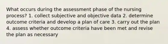 What occurs during the assessment phase of the nursing process? 1. collect subjective and objective data 2. determine outcome criteria and develop a plan of care 3. carry out the plan 4. assess whether outcome criteria have been met and revise the plan as necessary