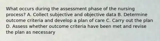 What occurs during the assessment phase of the nursing process? A. Collect subjective and objective data B. Determine outcome criteria and develop a plan of care C. Carry out the plan D. Assess whether outcome criteria have been met and revise the plan as necessary