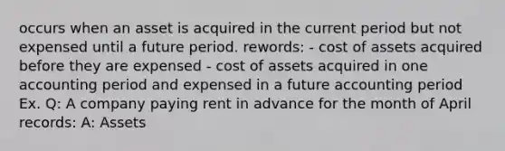 occurs when an asset is acquired in the current period but not expensed until a future period. rewords: - cost of assets acquired before they are expensed - cost of assets acquired in one accounting period and expensed in a future accounting period Ex. Q: A company paying rent in advance for the month of April records: A: Assets