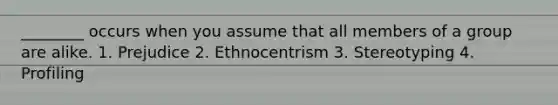 ________ occurs when you assume that all members of a group are alike. 1. Prejudice 2. Ethnocentrism 3. Stereotyping 4. Profiling