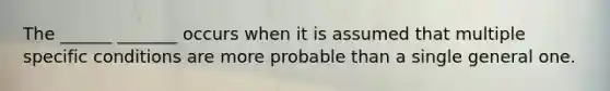 The ______ _______ occurs when it is assumed that multiple specific conditions are more probable than a single general one.