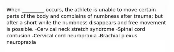 When _________ occurs, the athlete is unable to move certain parts of the body and complains of numbness after trauma; but after a short while the numbness disappears and free movement is possible. -Cervical neck stretch syndrome -Spinal cord contusion -Cervical cord neuropraxia -Brachial plexus neuropraxia