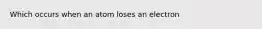 Which occurs when an atom loses an electron